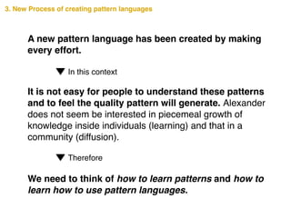 We need to think of how to learn patterns and how to
learn how to use pattern languages.
A new pattern language has been created by making
every effort.
In this context
It is not easy for people to understand these patterns
and to feel the quality pattern will generate. Alexander
does not seem be interested in piecemeal growth of
knowledge inside individuals (learning) and that in a
community (diffusion).
Therefore
3. New Process of creating pattern languages
 