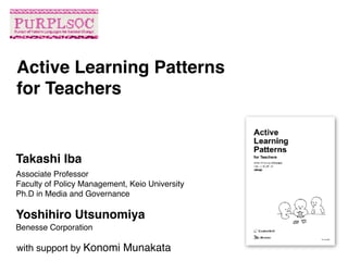 Associate Professor
Faculty of Policy Management, Keio University
Ph.D in Media and Governance
Active Learning Patterns 
for Teachers
Takashi Iba
Yoshihiro Utsunomiya
Benesse Corporation
with support by Konomi Munakata
 