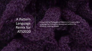 A	Pattern	
Language	
Remix	for	
ATS2020
Using	Existing	Pedagogical	Patterns	to	Create	a	New	
Language	for	Formative	Assessment	within	the	
ATS2020	Learning	Model
 