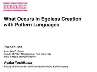 Associate Professor
Faculty of Policy Management, Keio University
Ph.D in Media and Governance
What Occurs in Egoless Creation
with Pattern Languages
Takashi Iba
Ayaka Yoshikawa
Faculty of Environment and Information Studies, Keio University
 
