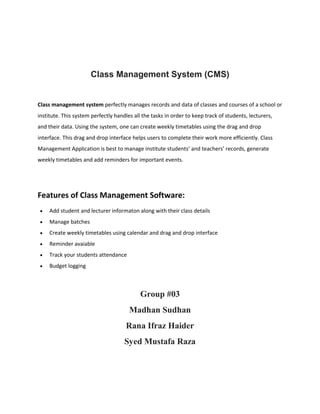 Class Management System (CMS)
Class management system perfectly manages records and data of classes and courses of a school or
institute. This system perfectly handles all the tasks in order to keep track of students, lecturers,
and their data. Using the system, one can create weekly timetables using the drag and drop
interface. This drag and drop interface helps users to complete their work more efficiently. Class
Management Application is best to manage institute students’ and teachers’ records, generate
weekly timetables and add reminders for important events.
Features of Class Management Software:
 Add student and lecturer informaton along with their class details
 Manage batches
 Create weekly timetables using calendar and drag and drop interface
 Reminder avaiable
 Track your students attendance
 Budget logging
Group #03
Madhan Sudhan
Rana Ifraz Haider
Syed Mustafa Raza
 