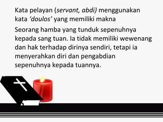 Kata pelayan (servant, abdi) menggunakan
kata ‘doulos’ yang memiliki makna
Seorang hamba yang tunduk sepenuhnya
kepada sang tuan. Ia tidak memiliki wewenang
dan hak terhadap dirinya sendiri, tetapi ia
menyerahkan diri dan pengabdian
sepenuhnya kepada tuannya.
 