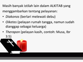 Masih banyak istilah lain dalam ALKITAB yang
menggambarkan tentang pelayanan:
• Diakonos (berlari melewati debu)
• Oiketes (pelayan rumah tangga, namun sudah
dianggap sebagai keluarga)
• Therapon (pelayan kasih, contoh: Musa, Ibr
3:5)
 