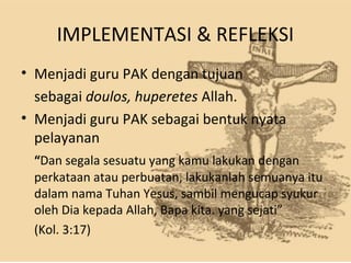 IMPLEMENTASI & REFLEKSI
• Menjadi guru PAK dengan tujuan
sebagai doulos, huperetes Allah.
• Menjadi guru PAK sebagai bentuk nyata
pelayanan 
“Dan segala sesuatu yang kamu lakukan dengan
perkataan atau perbuatan, lakukanlah semuanya itu
dalam nama Tuhan Yesus, sambil mengucap syukur
oleh Dia kepada Allah, Bapa kita. yang sejati”
(Kol. 3:17)
 