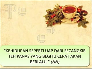 “KEHIDUPAN SEPERTI UAP DARI SECANGKIR
TEH PANAS YANG BEGITU CEPAT AKAN
BERLALU.” (NN)
“KEHIDUPAN SEPERTI UAP DARI SECANGKIR
TEH PANAS YANG BEGITU CEPAT AKAN
BERLALU.” (NN)
 