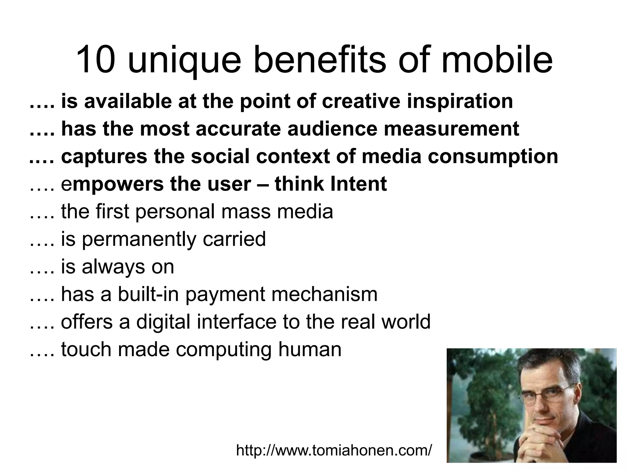 10 unique benefits of mobile
…. is available at the point of creative inspiration
…. has the most accurate audience measurement
.… captures the social context of media consumption
…. empowers the user – think Intent
…. the first personal mass media
…. is permanently carried
…. is always on
…. has a built-in payment mechanism
…. offers a digital interface to the real world
…. touch made computing human

http://www.tomiahonen.com/

 