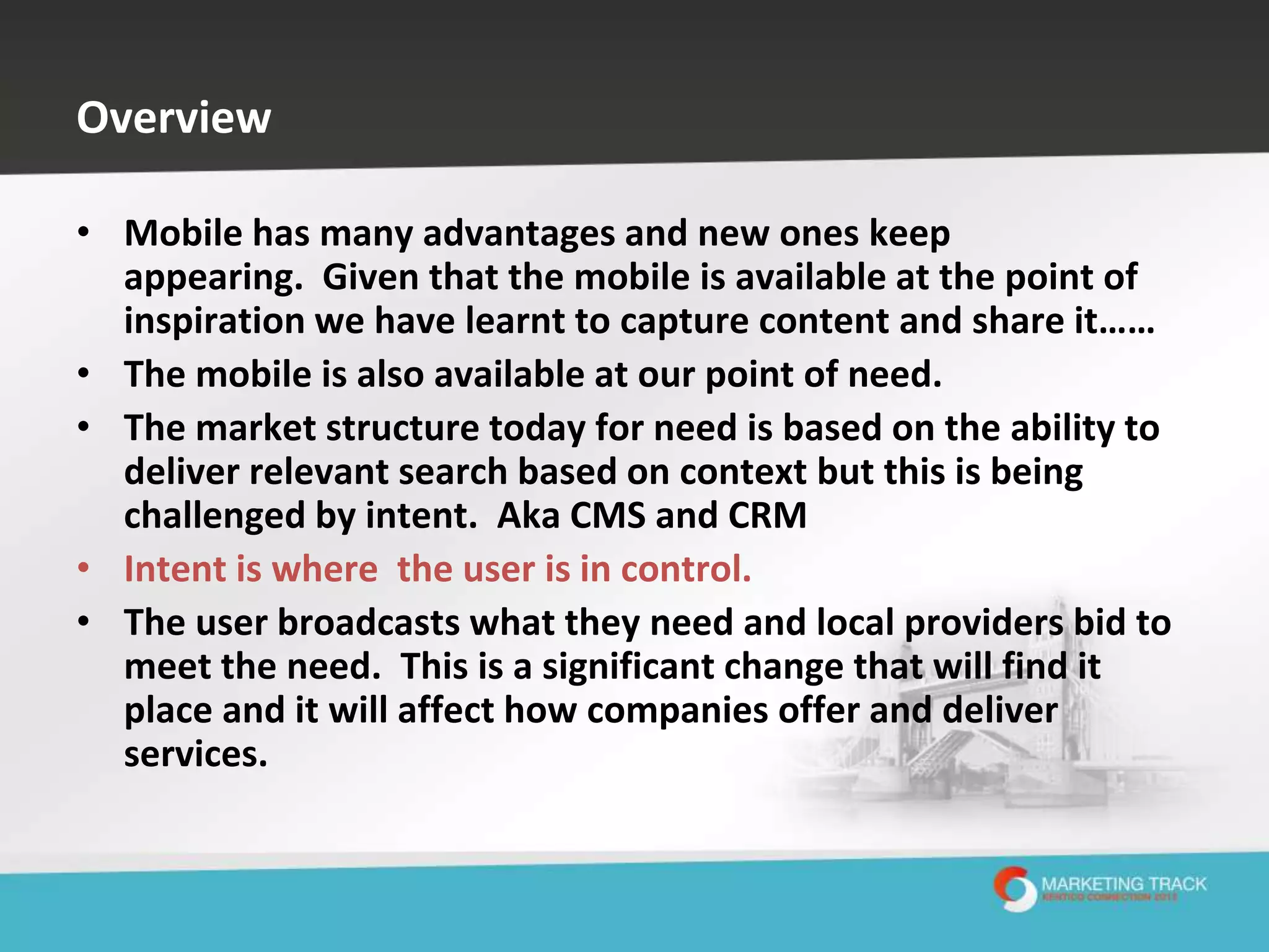 Overview
• Mobile has many advantages and new ones keep
appearing. Given that the mobile is available at the point of
inspiration we have learnt to capture content and share it……
• The mobile is also available at our point of need.
• The market structure today for need is based on the ability to
deliver relevant search based on context but this is being
challenged by intent. Aka CMS and CRM
• Intent is where the user is in control.
• The user broadcasts what they need and local providers bid to
meet the need. This is a significant change that will find it
place and it will affect how companies offer and deliver
services.

 