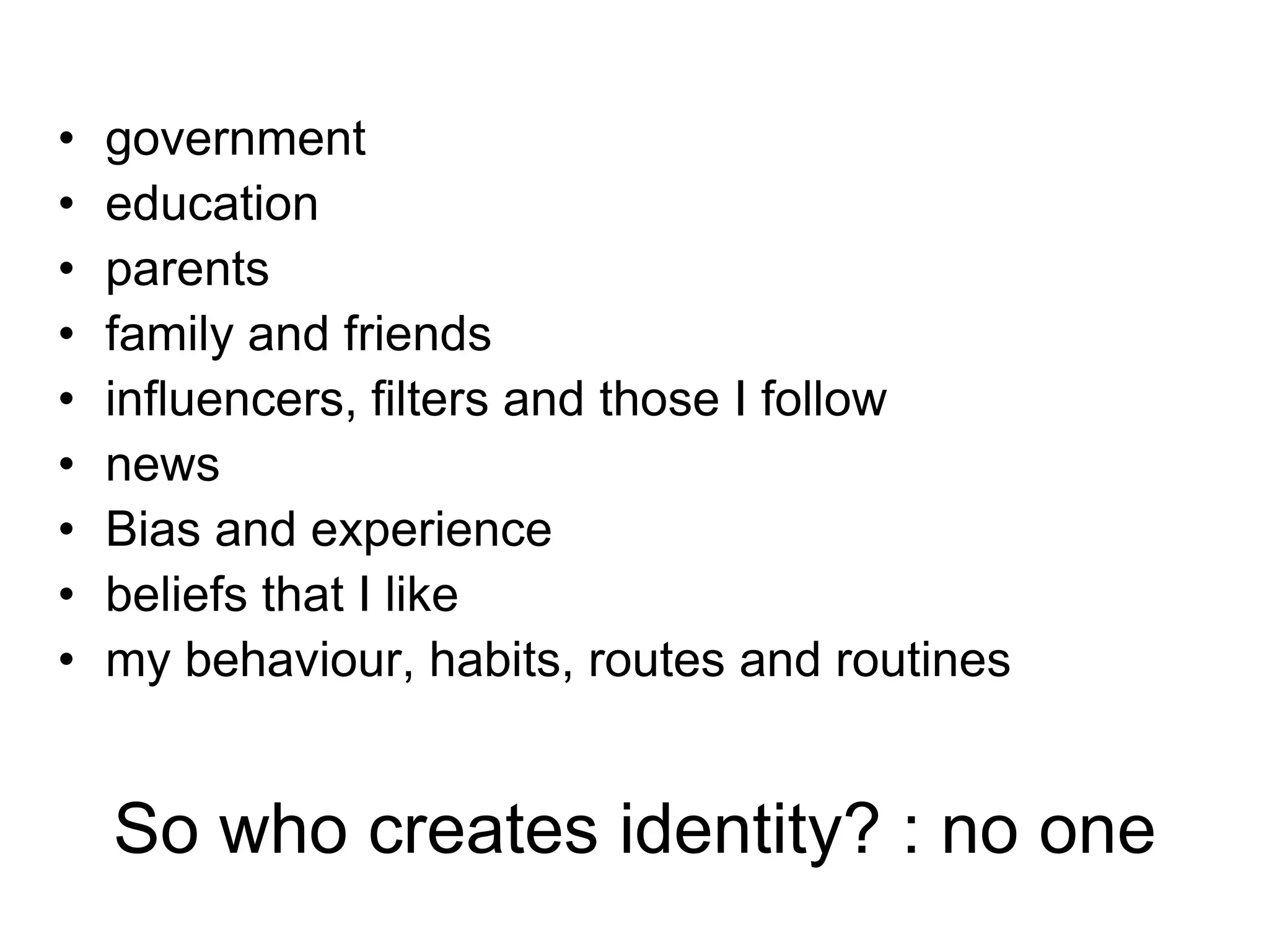 •
•
•
•
•
•
•
•
•

government
education
parents
family and friends
influencers, filters and those I follow
news
Bias and experience
beliefs that I like
my behaviour, habits, routes and routines

So who creates identity? : no one

 