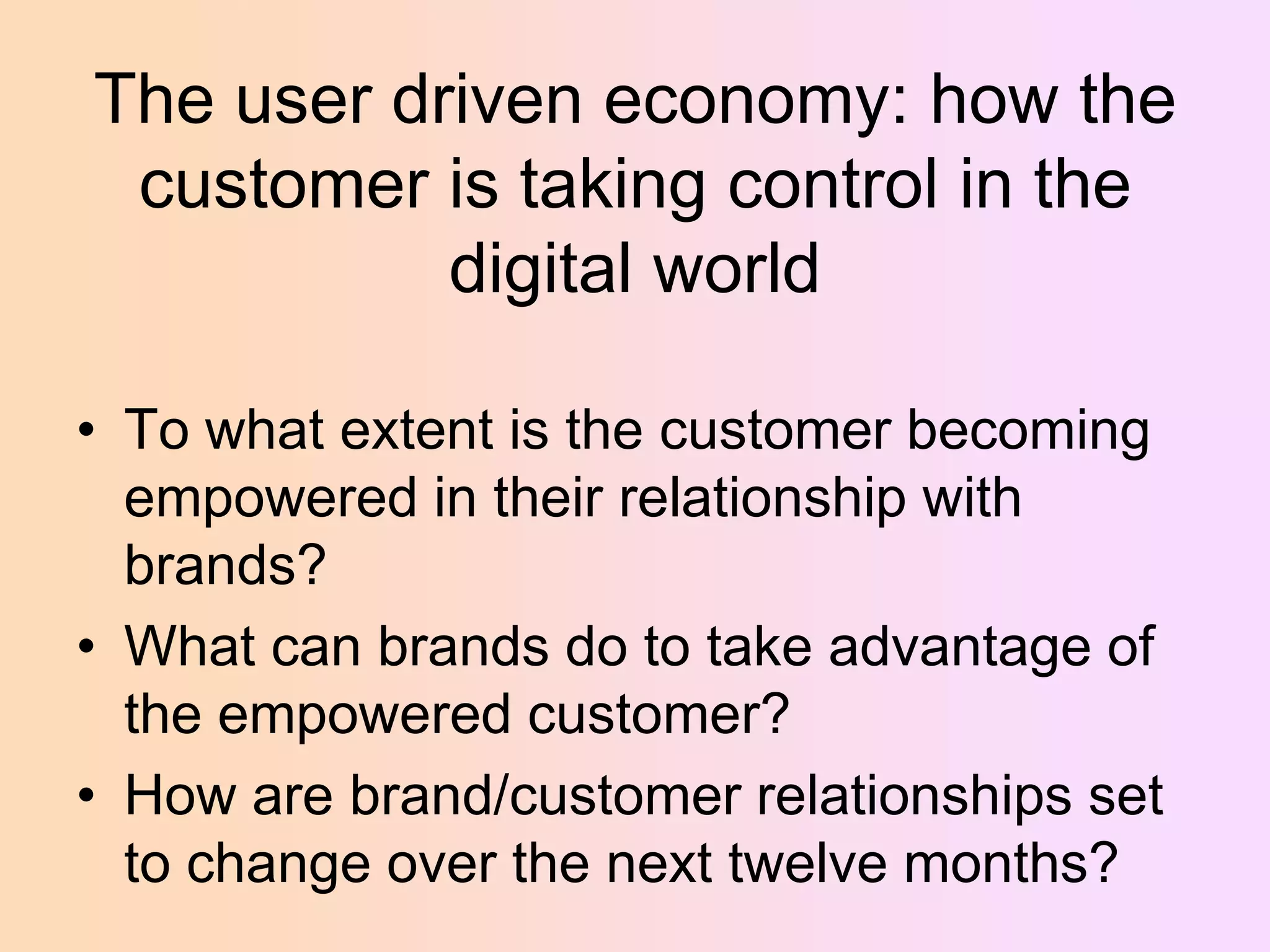 The user driven economy: how the
customer is taking control in the
digital world
• To what extent is the customer becoming
empowered in their relationship with
brands?
• What can brands do to take advantage of
the empowered customer?
• How are brand/customer relationships set
to change over the next twelve months?

 