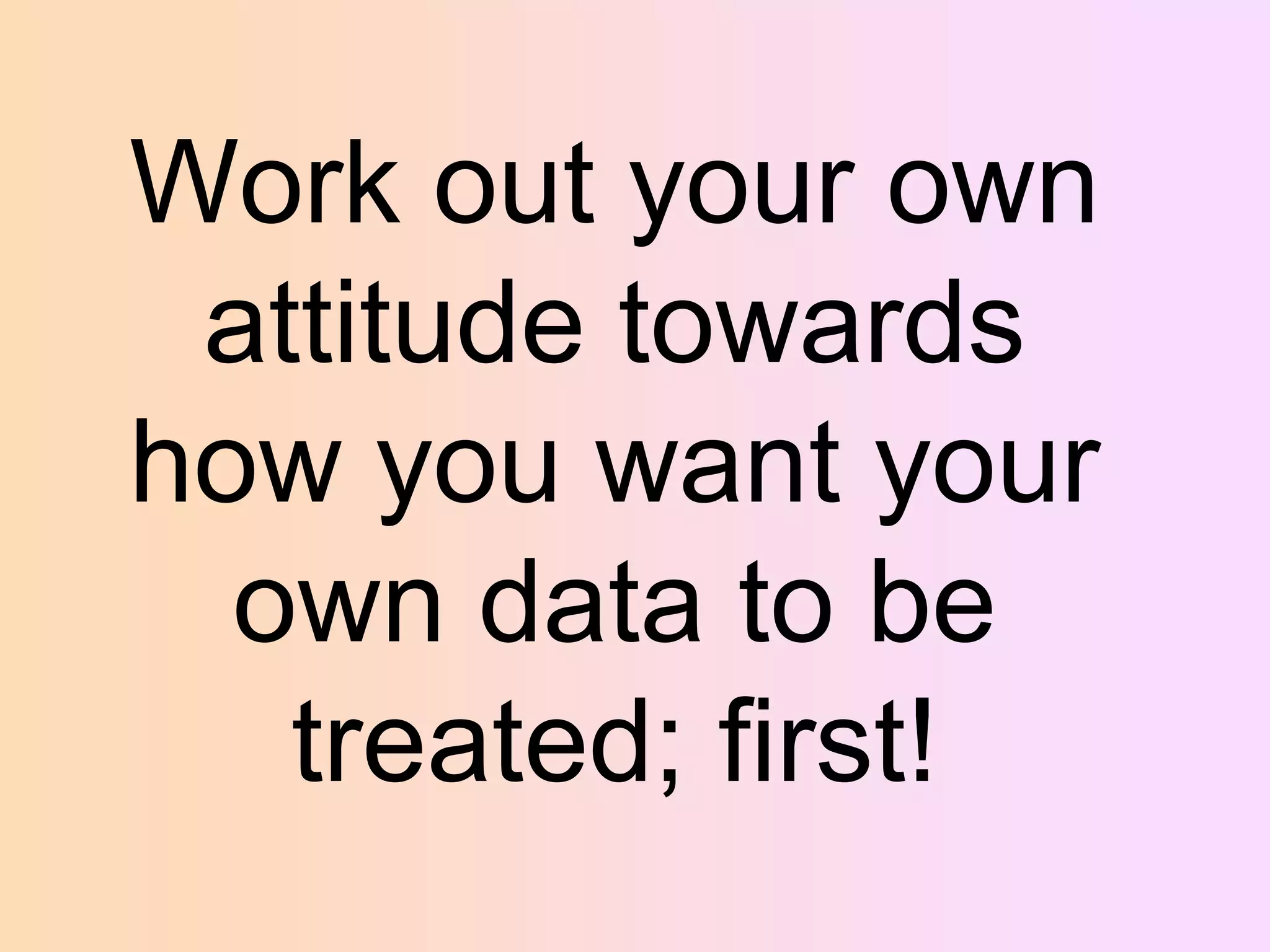 Work out your own
attitude towards
how you want your
own data to be
treated; first!

 