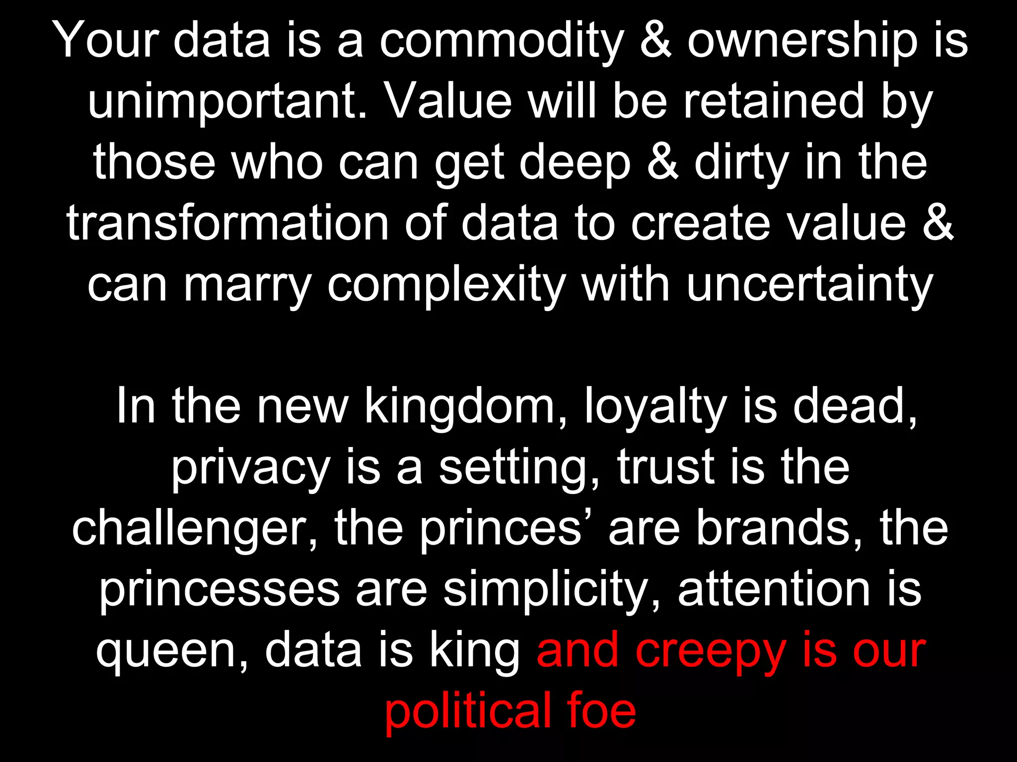 Your data is a commodity & ownership is
unimportant. Value will be retained by
those who can get deep & dirty in the
transformation of data to create value &
can marry complexity with uncertainty
In the new kingdom, loyalty is dead,
privacy is a setting, trust is the
challenger, the princes’ are brands, the
princesses are simplicity, attention is
queen, data is king and creepy is our
political foe

 