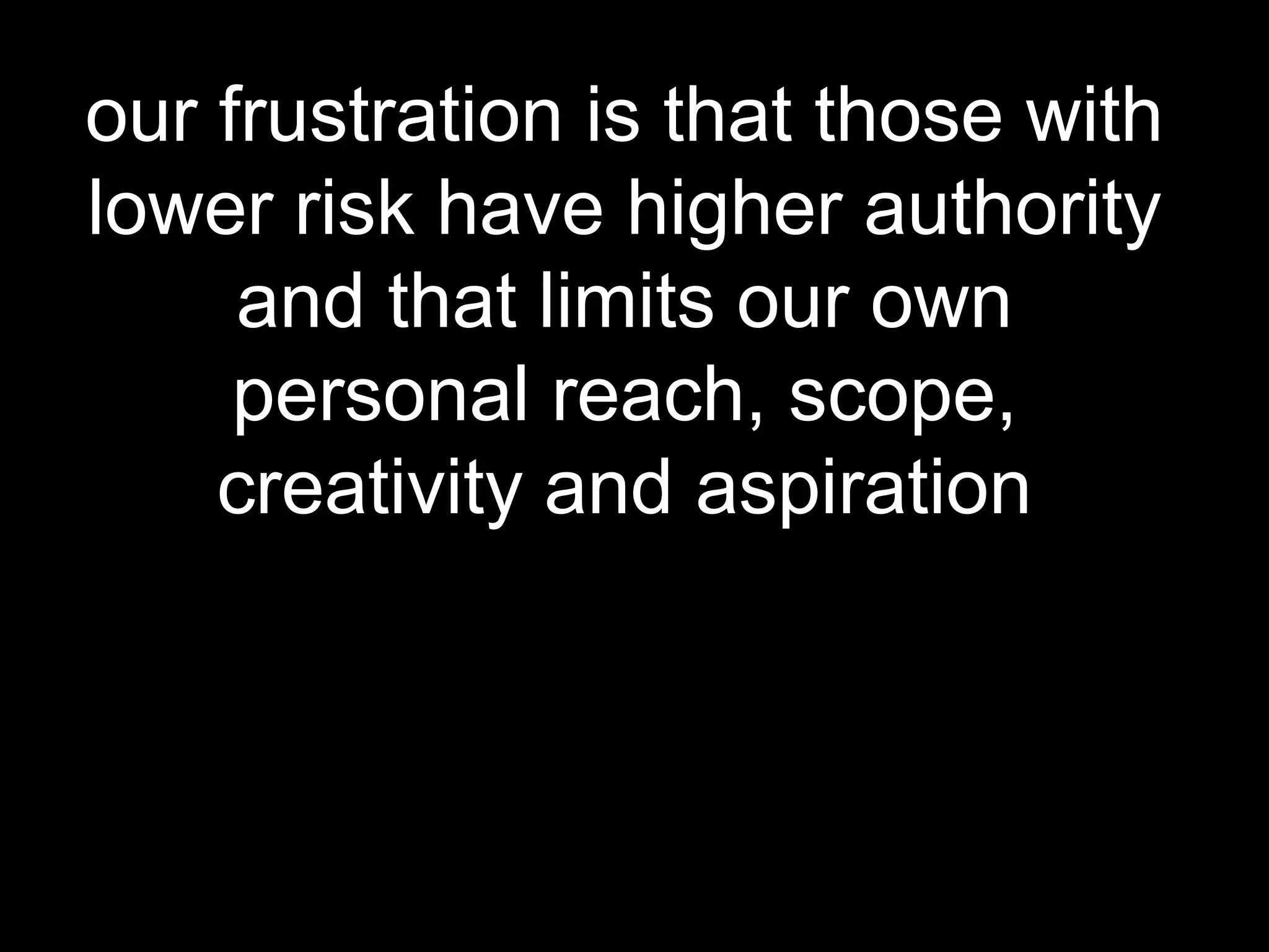 our frustration is that those with
lower risk have higher authority
and that limits our own
personal reach, scope,
creativity and aspiration

 