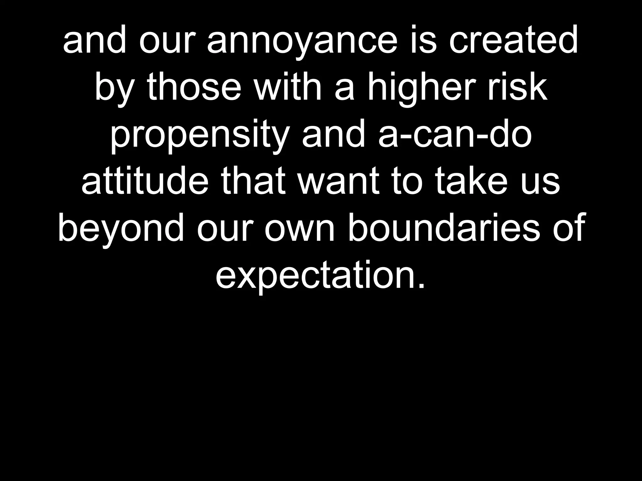 and our annoyance is created
by those with a higher risk
propensity and a-can-do
attitude that want to take us
beyond our own boundaries of
expectation.

 