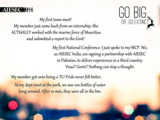 MMyy ffiirrsstt tteeaamm mmeeeett!! 
MMyy mmeemmbbeerr jjuusstt ccaammee bbaacckk ffrroomm aann iinntteerrnnsshhiipp.. SShhee 
AACCTTUUAALLLLYY wwoorrkkeedd wwiitthh tthhee mmaarriinnee ffoorrccee ooff MMaauurriittiiuuss 
aanndd ssuubbmmiitttteedd aa rreeppoorrtt ttoo tthhee GGoovvtt!! 
MM y ffiirrsstt NNaattiioonnaall CCoonnffeerreennccee.. II jjuusstt ssppookkee ttoo mmyy MMCCPP.. WWee,, 
aass AAIIEESSEECC IInnddiiaa,, aarree ssiiggnniinngg aa ppaarrttnneerrsshhiipp wwiitthh AAIIEESSEECC 
iinn PPaakkiissttaann,, ttoo ddeelliivveerr eexxppeerriieenncceess iinn aa tthhiirrdd ccoouunnttrryy.. 
VViissaass?? GGoovvttss?? NNootthhiinngg ccaann ssttoopp aa tthhoouugghhtt.. 
MMyy mmeemmbbeerr ggoott oonnttoo bbeeiinngg aa TTLL!! PPrriiddee nneevveerr ffeelltt bbeetttteerr.. 
AAtt mmyy ddeepptt mmeeeett aatt tthhee ppaarrkk,, wwee ssaaww 110000 bboottttlleess ooff wwaatteerr 
llyyiinngg aarroouunndd.. AAfftteerr 1100 mmiinn,, tthheeyy wweerree aallll iinn tthhee bbiinn.. 
 