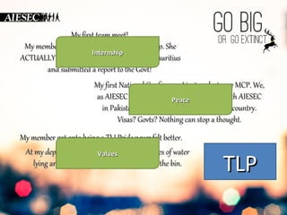 MMyy ffiirrsstt tteeaamm mmeeeett!! 
MMyy mmeemmbbeerr jjuusstt ccaammee bbaacckk ffrroomm aann iinntteerrnnsshhiipp.. SShhee 
AACCTTUUAALLLLYY wwoorrkkeedd wwiitthh IInntteerrnnsshhiipp 
tthhee mmaarriinnee ffoorrccee ooff MMaauurriittiiuuss 
aanndd ssuubbmmiitttteedd aa rreeppoorrtt ttoo tthhee GGoovvtt!! 
MM y ffiirrsstt NNaattiioonnaall CCoonnffeerreennccee.. II jjuusstt ssppookkee ttoo mmyy MMCCPP.. WWee,, 
aass AAIIEESSEECC IInnddiiaa,, aarree ssiiggnniinngg aa ppaarrttnneerrsshhiipp wwiitthh AAIIEESSEECC 
iinn PPaakkiissttaann,, ttoo ddeelliivveerr eexxppeerriieenncceess PPeeaaccee 
iinn aa tthhiirrdd ccoouunnttrryy.. 
VViissaass?? GGoovvttss?? NNootthhiinngg ccaann ssttoopp aa tthhoouugghhtt.. 
MMyy mmeemmbbeerr ggoott oonnttoo bbeeiinngg aa TTLL!! PPrriiddee nneevveerr ffeelltt bbeetttteerr.. 
AAtt mmyy ddeepptt mmeeeett aatt tthhee ppaarrkk,, VVaalluueess 
wwee ssaaww 110000 bboottttlleess ooff wwaatteerr 
llyyiinngg aarroouunndd.. AAfftteerr 1100 mmiinn,, tthheeyy wweerree aallll iinn tthhee bbiinn.. TTLLPP 
 