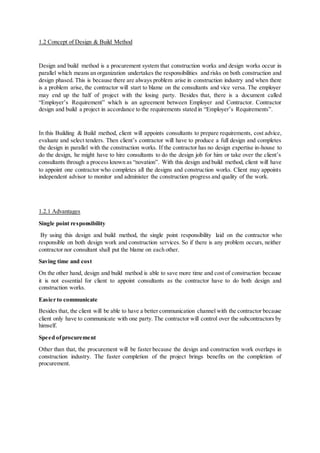 1.2 Concept of Design & Build Method
Design and build method is a procurement system that construction works and design works occur in
parallel which means an organization undertakes the responsibilities and risks on both construction and
design phased. This is because there are always problem arise in construction industry and when there
is a problem arise, the contractor will start to blame on the consultants and vice versa. The employer
may end up the half of project with the losing party. Besides that, there is a document called
“Employer’s Requirement” which is an agreement between Employer and Contractor. Contractor
design and build a project in accordance to the requirements stated in “Employer’s Requirements”.
In this Building & Build method, client will appoints consultants to prepare requirements, cost advice,
evaluate and select tenders. Then client’s contractor will have to produce a full design and completes
the design in parallel with the construction works. If the contractor has no design expertise in-house to
do the design, he might have to hire consultants to do the design job for him or take over the client’s
consultants through a process known as “novation”. With this design and build method, client will have
to appoint one contractor who completes all the designs and construction works. Client may appoints
independent advisor to monitor and administer the construction progress and quality of the work.
1.2.1 Advantages
Single point responsibility
By using this design and build method, the single point responsibility laid on the contractor who
responsible on both design work and construction services. So if there is any problem occurs, neither
contractor nor consultant shall put the blame on each other.
Saving time and cost
On the other hand, design and build method is able to save more time and cost of construction because
it is not essential for client to appoint consultants as the contractor have to do both design and
construction works.
Easier to communicate
Besides that, the client will be able to have a better communication channel with the contractor because
client only have to communicate with one party. The contractor will control over the subcontractors by
himself.
Speed ofprocurement
Other than that, the procurement will be faster because the design and construction work overlaps in
construction industry. The faster completion of the project brings benefits on the completion of
procurement.
 