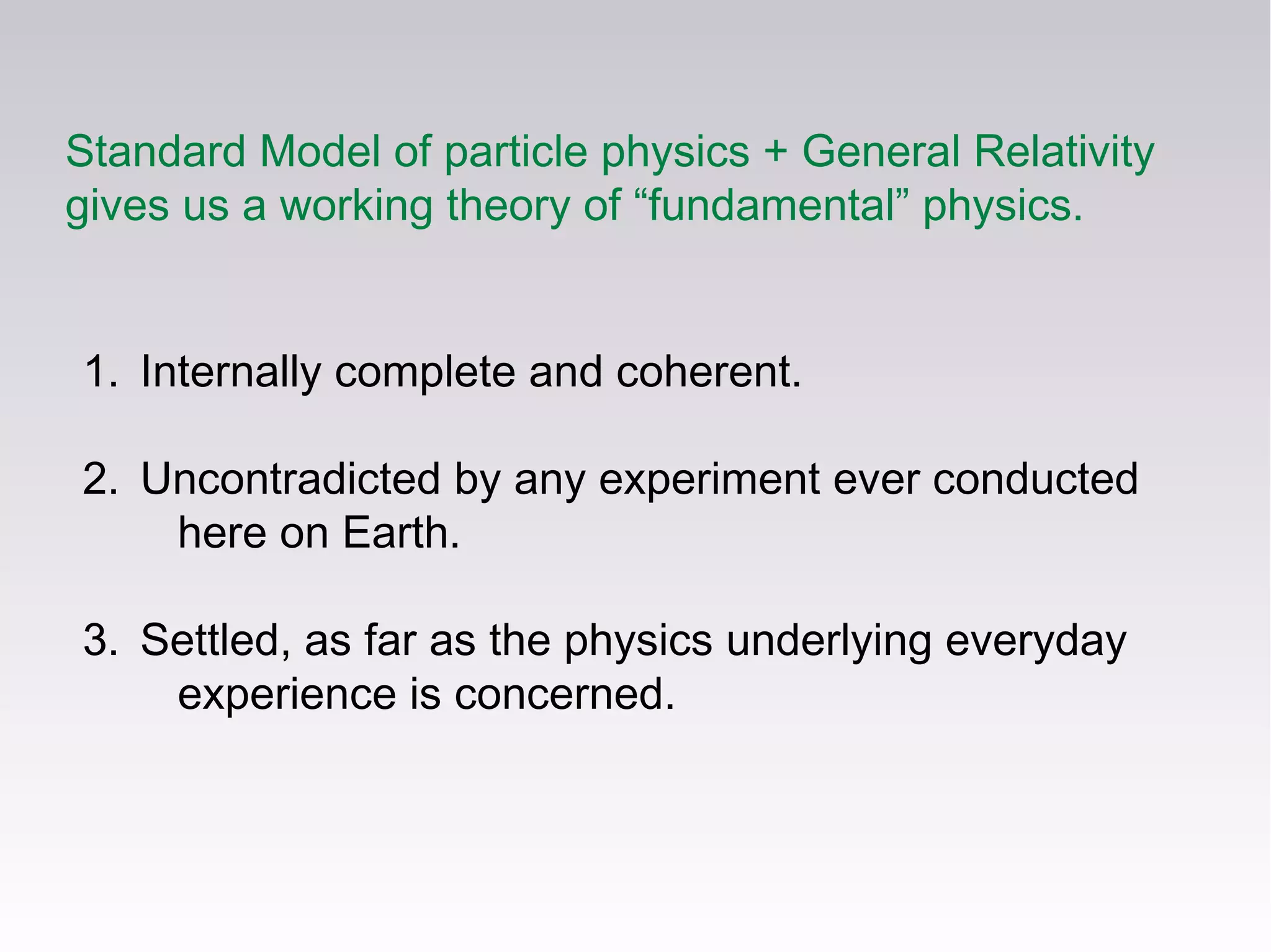 Standard Model of particle physics + General Relativity
gives us a working theory of “fundamental” physics.
1. Internally complete and coherent.
2. Uncontradicted by any experiment ever conducted
here on Earth.
3. Settled, as far as the physics underlying everyday
experience is concerned.
 