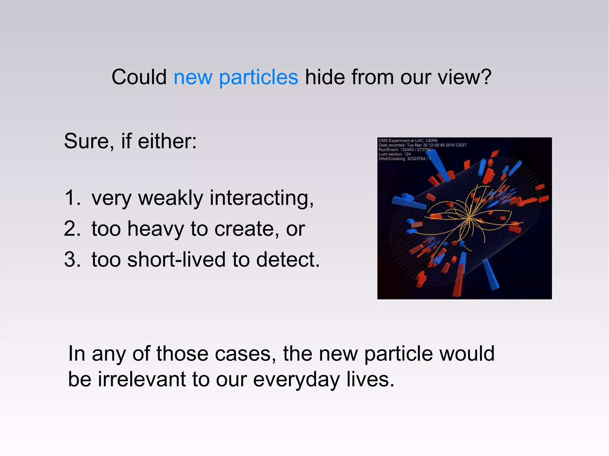 Could new particles hide from our view?
Sure, if either:
1. very weakly interacting,
2. too heavy to create, or
3. too short-lived to detect.
In any of those cases, the new particle would
be irrelevant to our everyday lives.
 