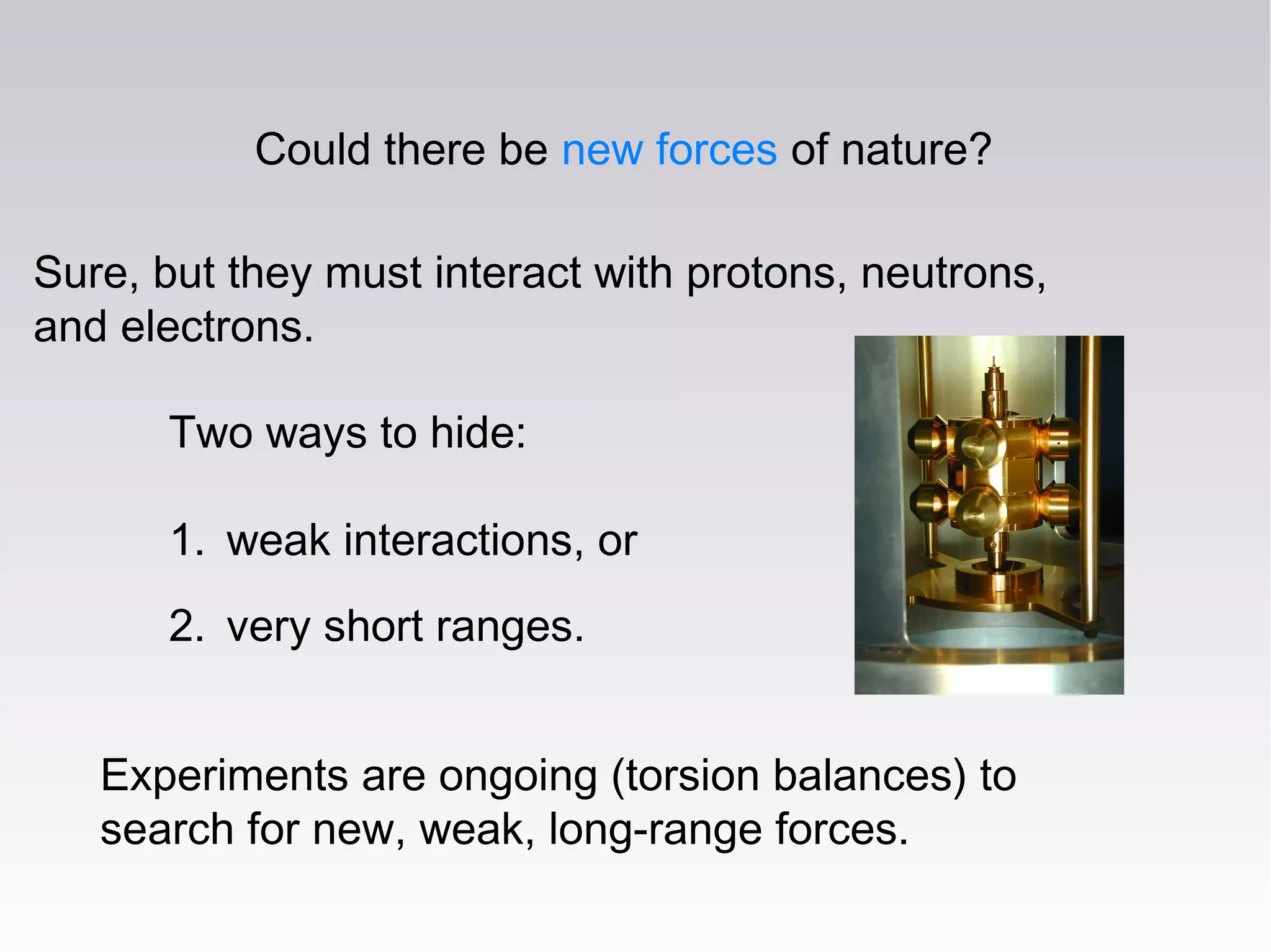 Could there be new forces of nature?
Sure, but they must interact with protons, neutrons,
and electrons.
Experiments are ongoing (torsion balances) to
search for new, weak, long-range forces.
Two ways to hide:
1. weak interactions, or
2. very short ranges.
 