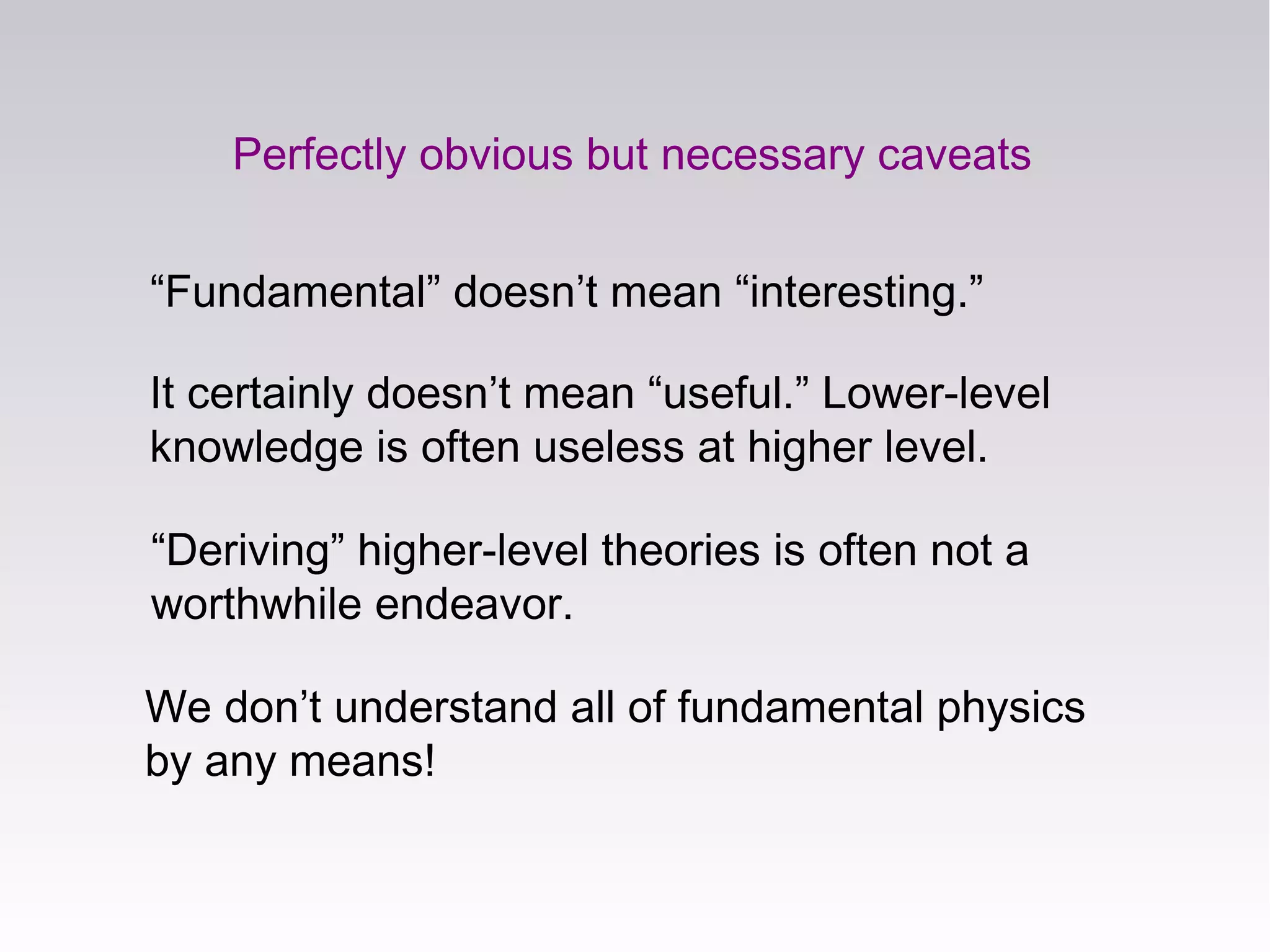 We don’t understand all of fundamental physics
by any means!
Perfectly obvious but necessary caveats
“Fundamental” doesn’t mean “interesting.”
It certainly doesn’t mean “useful.” Lower-level
knowledge is often useless at higher level.
“Deriving” higher-level theories is often not a
worthwhile endeavor.
 