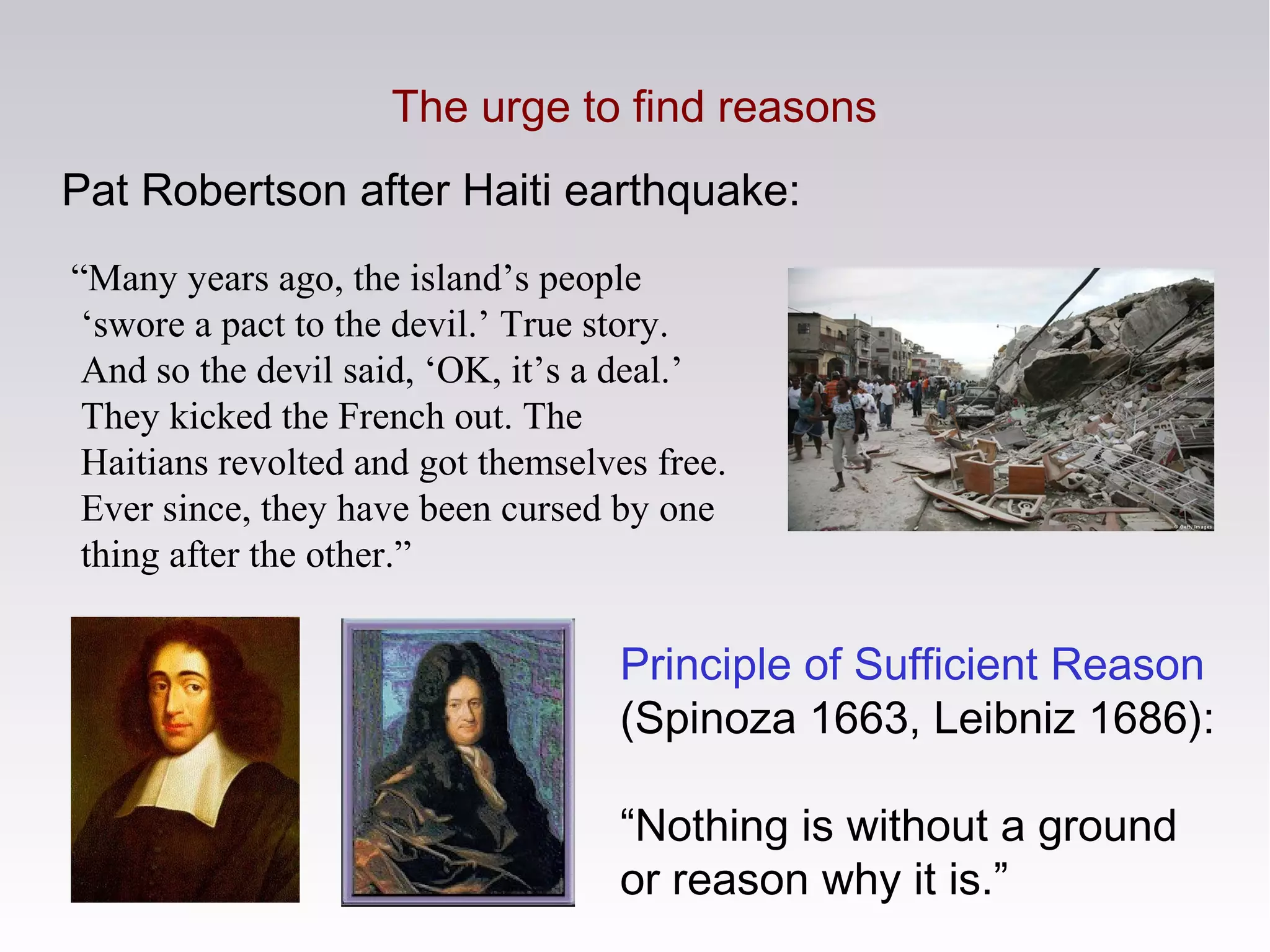 Pat Robertson after Haiti earthquake:
“Many years ago, the island’s people
‘swore a pact to the devil.’ True story.
And so the devil said, ‘OK, it’s a deal.’
They kicked the French out. The
Haitians revolted and got themselves free.
Ever since, they have been cursed by one
thing after the other.”
The urge to find reasons
Principle of Sufficient Reason
(Spinoza 1663, Leibniz 1686):
“Nothing is without a ground
or reason why it is.”
 