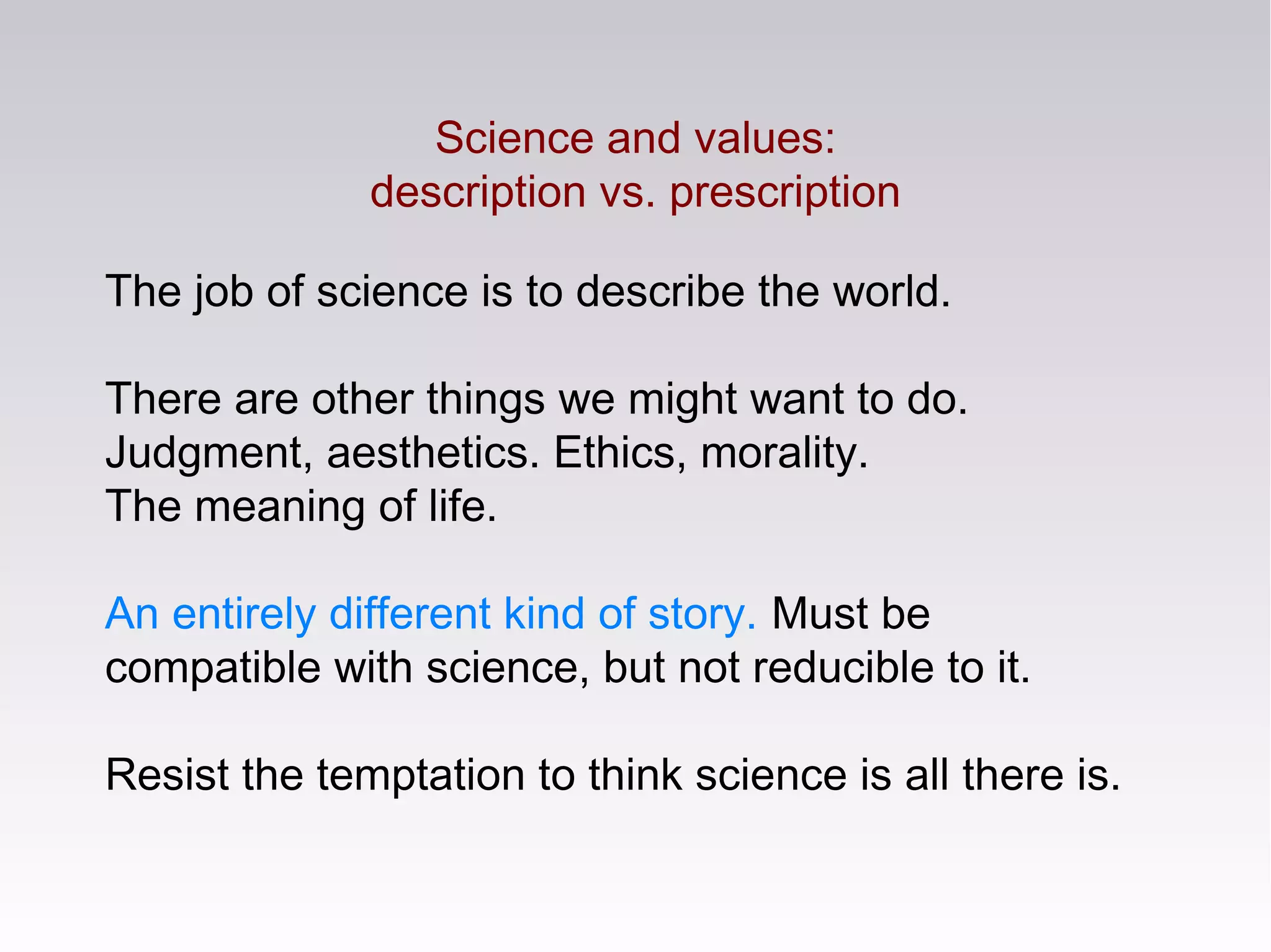 The job of science is to describe the world.
There are other things we might want to do.
Judgment, aesthetics. Ethics, morality.
The meaning of life.
An entirely different kind of story. Must be
compatible with science, but not reducible to it.
Resist the temptation to think science is all there is.
Science and values:
description vs. prescription
 