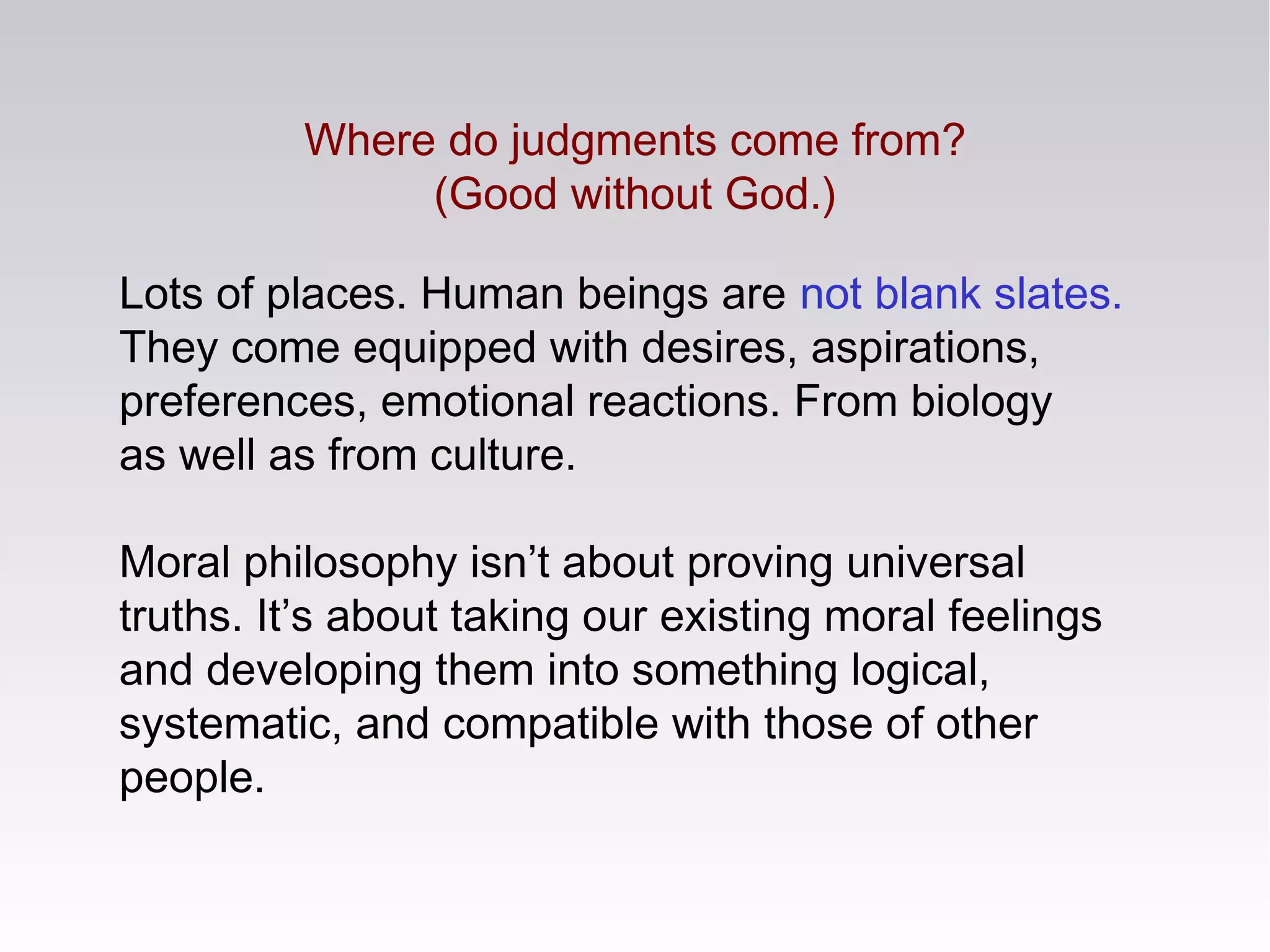 Where do judgments come from?
(Good without God.)
Lots of places. Human beings are not blank slates.
They come equipped with desires, aspirations,
preferences, emotional reactions. From biology
as well as from culture.
Moral philosophy isn’t about proving universal
truths. It’s about taking our existing moral feelings
and developing them into something logical,
systematic, and compatible with those of other
people.
 