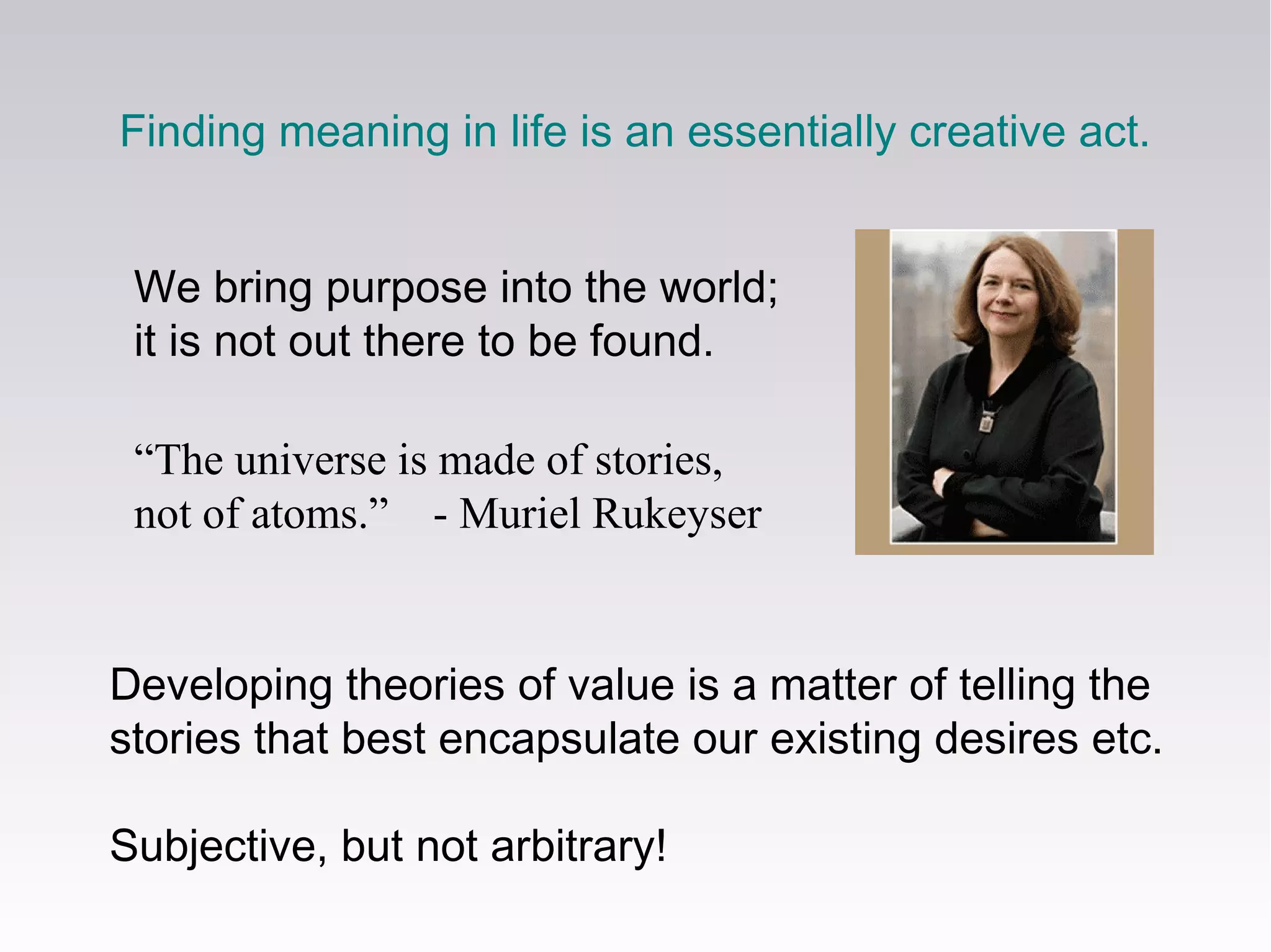 Developing theories of value is a matter of telling the
stories that best encapsulate our existing desires etc.
Subjective, but not arbitrary!
“The universe is made of stories,
not of atoms.” - Muriel Rukeyser
Finding meaning in life is an essentially creative act.
We bring purpose into the world;
it is not out there to be found.
 