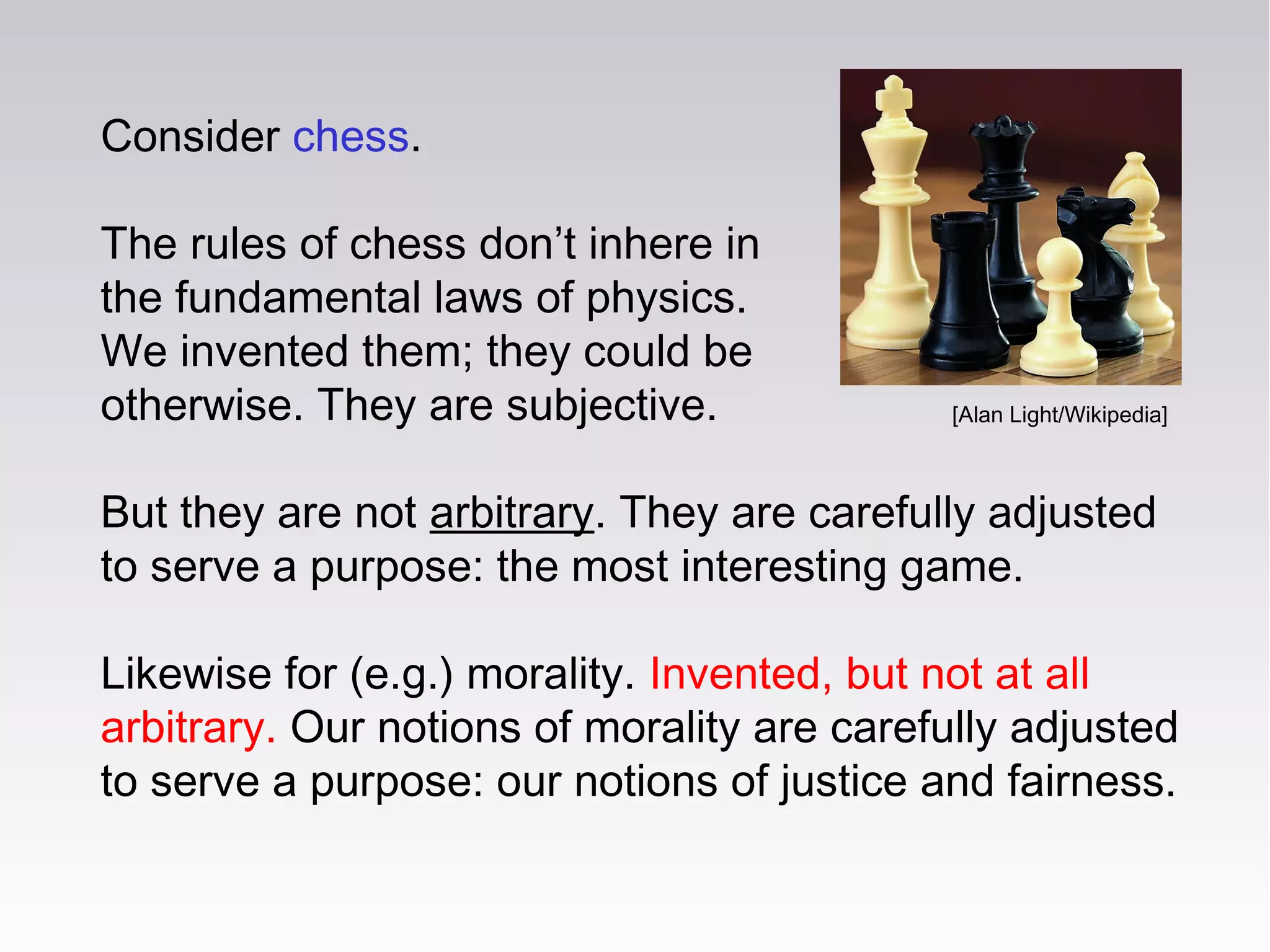 Consider chess.
The rules of chess don’t inhere in
the fundamental laws of physics.
We invented them; they could be
otherwise. They are subjective.
But they are not arbitrary. They are carefully adjusted
to serve a purpose: the most interesting game.
Likewise for (e.g.) morality. Invented, but not at all
arbitrary. Our notions of morality are carefully adjusted
to serve a purpose: our notions of justice and fairness.
[Alan Light/Wikipedia]
 