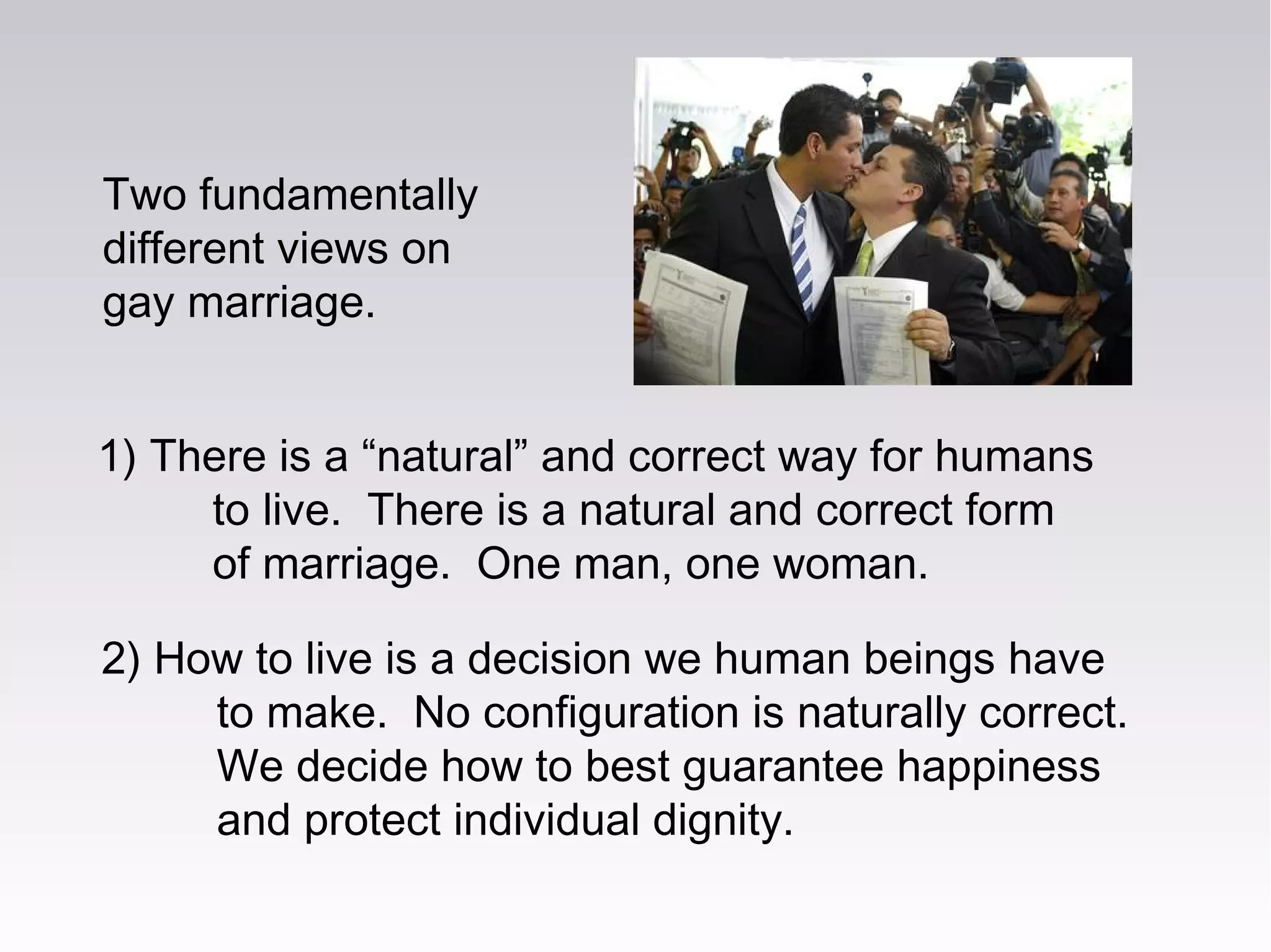 Two fundamentally
different views on
gay marriage.
2) How to live is a decision we human beings have
to make. No configuration is naturally correct.
We decide how to best guarantee happiness
and protect individual dignity.
1) There is a “natural” and correct way for humans
to live. There is a natural and correct form
of marriage. One man, one woman.
 