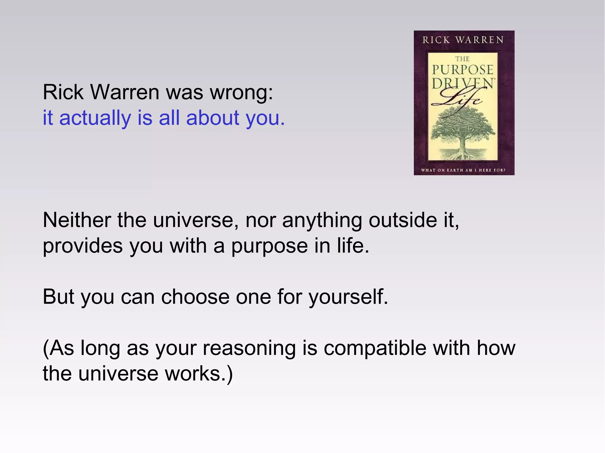 Rick Warren was wrong:
it actually is all about you.
Neither the universe, nor anything outside it,
provides you with a purpose in life.
But you can choose one for yourself.
(As long as your reasoning is compatible with how
the universe works.)
 