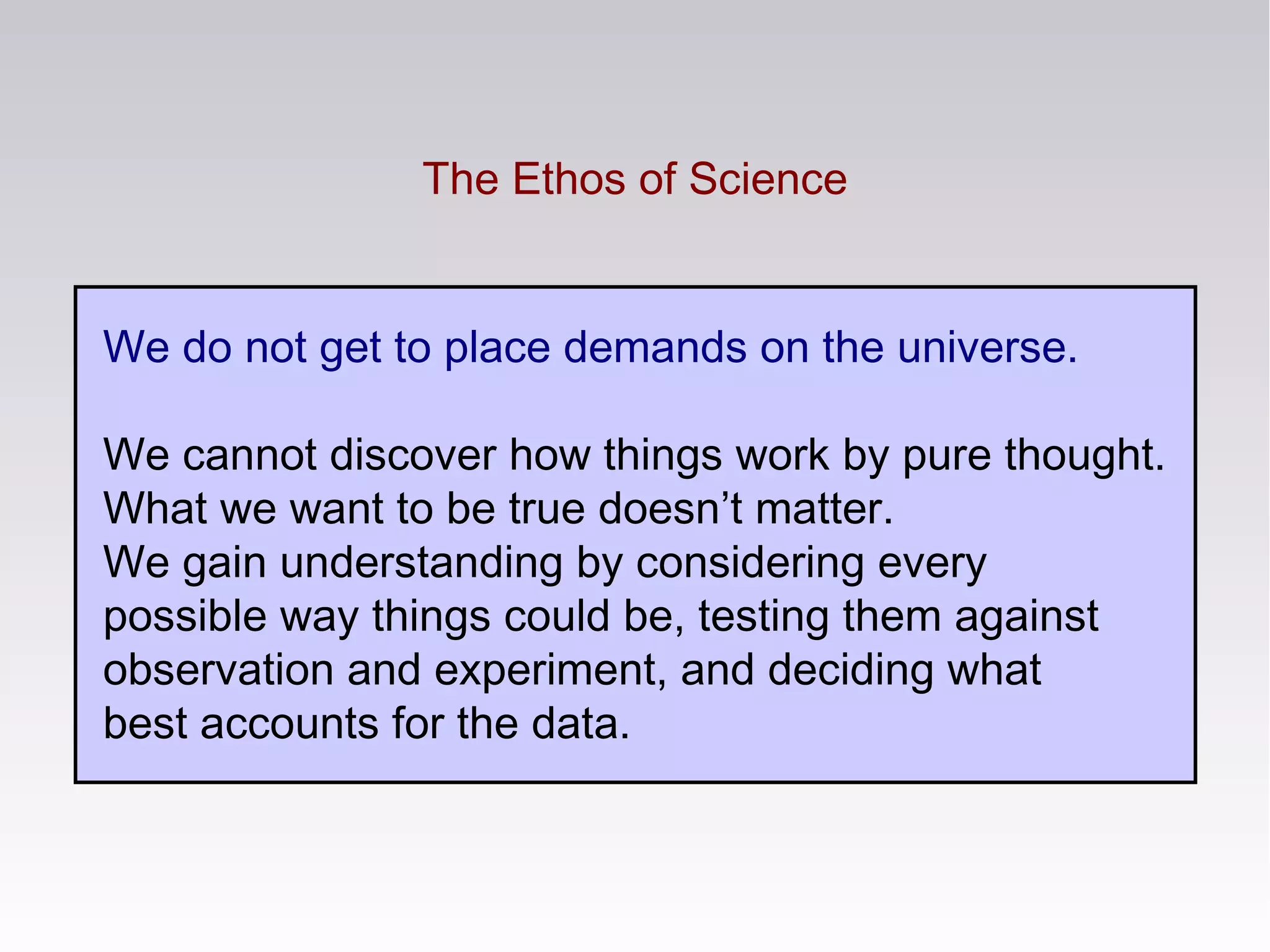 The Ethos of Science
We do not get to place demands on the universe.
We cannot discover how things work by pure thought.
What we want to be true doesn’t matter.
We gain understanding by considering every
possible way things could be, testing them against
observation and experiment, and deciding what
best accounts for the data.
 