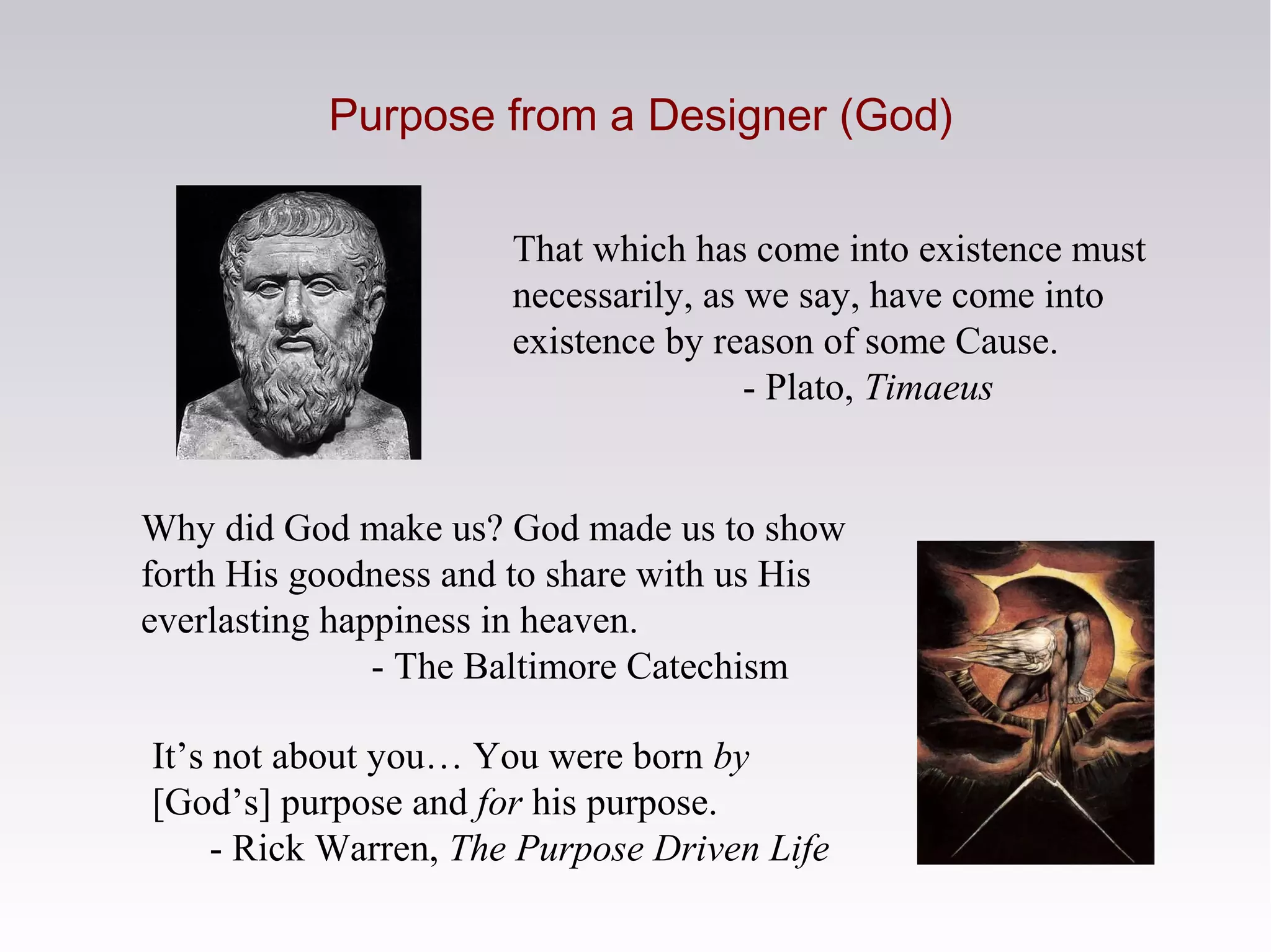 Purpose from a Designer (God)
Why did God make us? God made us to show
forth His goodness and to share with us His
everlasting happiness in heaven.
- The Baltimore Catechism
It’s not about you… You were born by
[God’s] purpose and for his purpose.
- Rick Warren, The Purpose Driven Life
That which has come into existence must
necessarily, as we say, have come into
existence by reason of some Cause.
- Plato, Timaeus
 