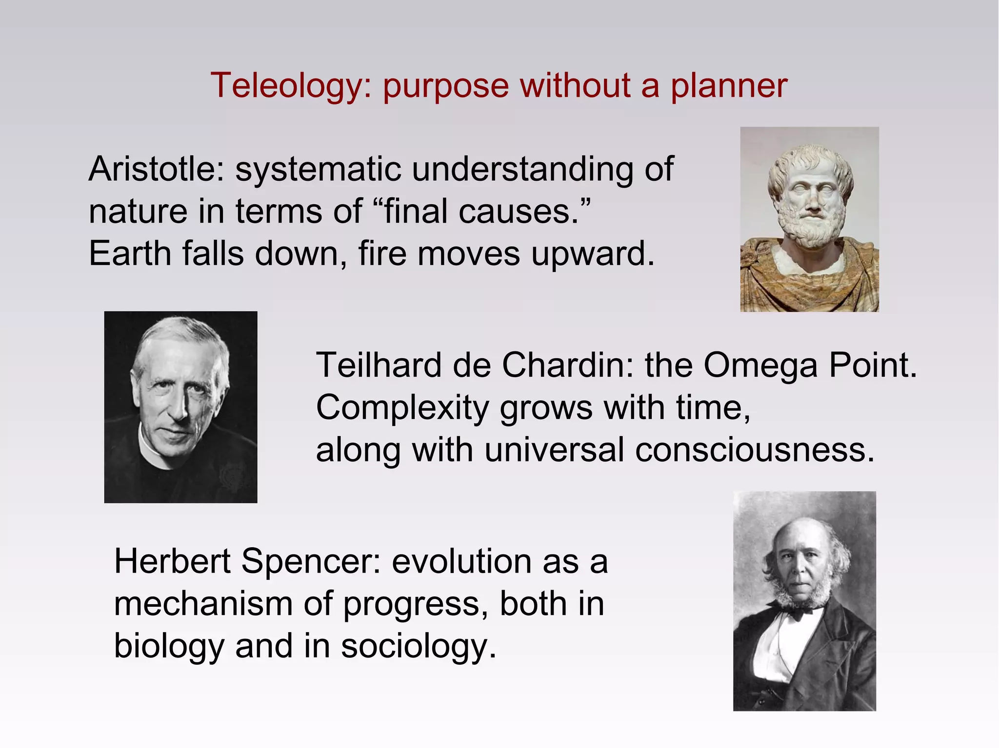 Aristotle: systematic understanding of
nature in terms of “final causes.”
Earth falls down, fire moves upward.
Teilhard de Chardin: the Omega Point.
Complexity grows with time,
along with universal consciousness.
Teleology: purpose without a planner
Herbert Spencer: evolution as a
mechanism of progress, both in
biology and in sociology.
 