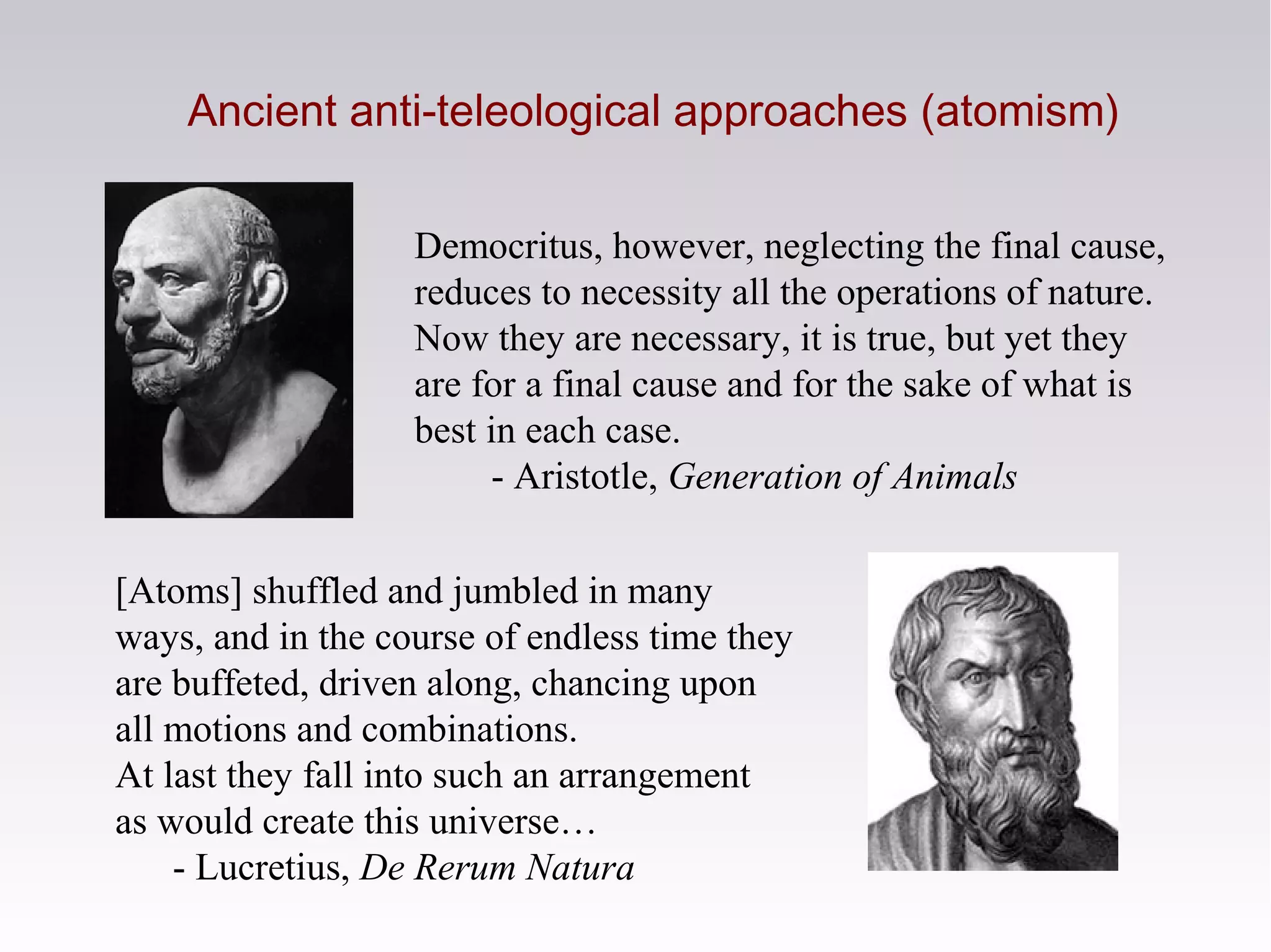 Ancient anti-teleological approaches (atomism)
Democritus, however, neglecting the final cause,
reduces to necessity all the operations of nature.
Now they are necessary, it is true, but yet they
are for a final cause and for the sake of what is
best in each case.
- Aristotle, Generation of Animals
[Atoms] shuffled and jumbled in many
ways, and in the course of endless time they
are buffeted, driven along, chancing upon
all motions and combinations.
At last they fall into such an arrangement
as would create this universe…
- Lucretius, De Rerum Natura
 