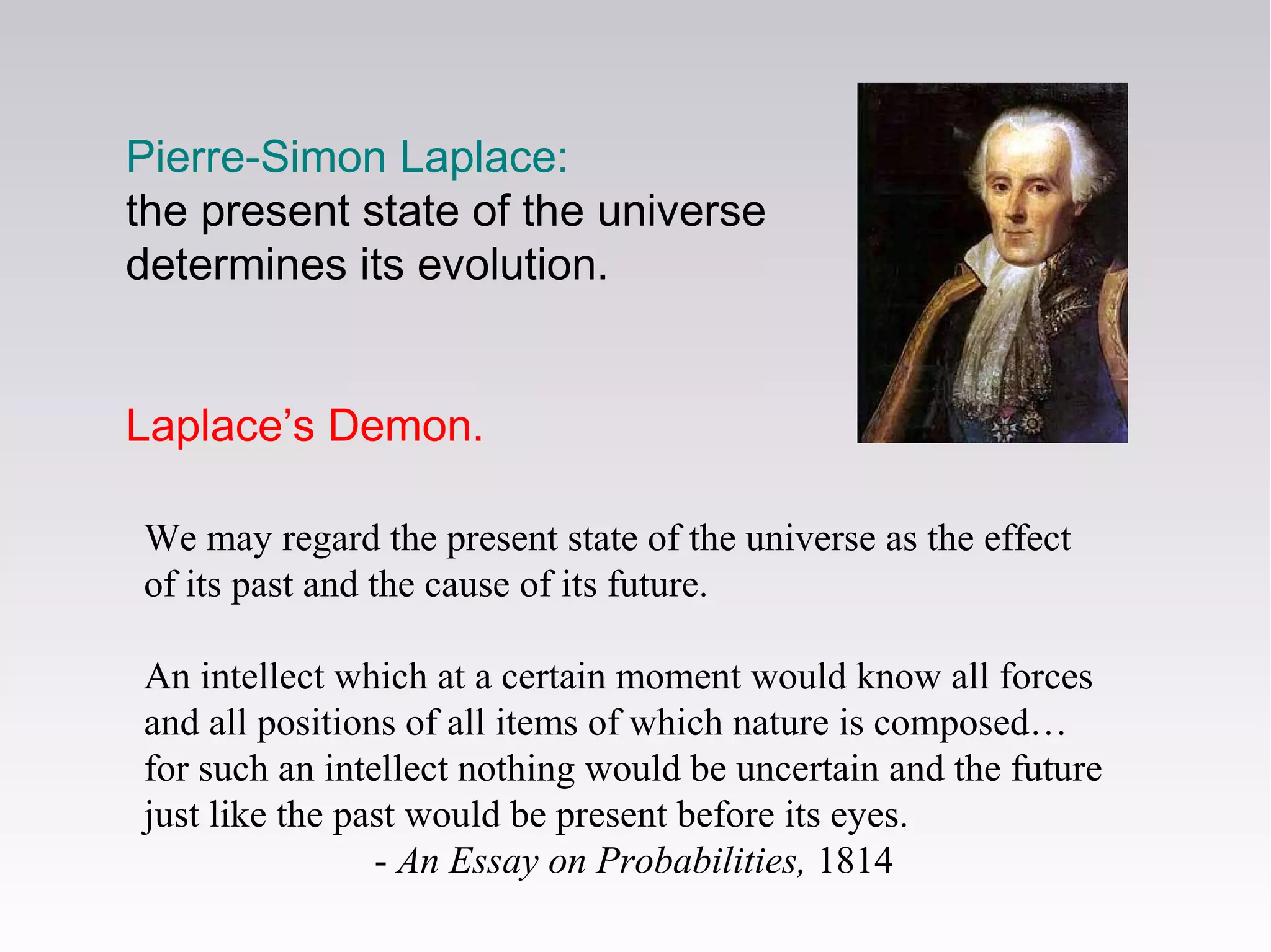 We may regard the present state of the universe as the effect
of its past and the cause of its future.
An intellect which at a certain moment would know all forces
and all positions of all items of which nature is composed…
for such an intellect nothing would be uncertain and the future
just like the past would be present before its eyes.
- An Essay on Probabilities, 1814
Pierre-Simon Laplace:
the present state of the universe
determines its evolution.
Laplace’s Demon.
 