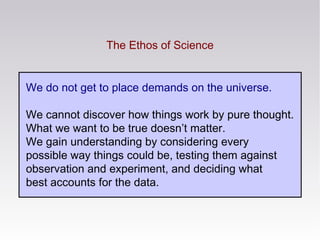 The Ethos of Science
We do not get to place demands on the universe.
We cannot discover how things work by pure thought.
What we want to be true doesn’t matter.
We gain understanding by considering every
possible way things could be, testing them against
observation and experiment, and deciding what
best accounts for the data.
 