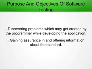 Purpose And Objectives Of Software
Testing
Discovering problems which may get created by
the programmer while developing the application.
Gaining assurance in and offering information
about the standard.
 