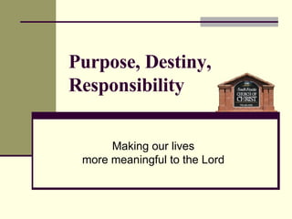 Purpose, Destiny, Responsibility Making our lives more meaningful to the Lord 