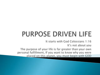PURPOSE DRIVEN LIFE   It starts with God Colossians 1:16 It’s not about you The purpose of your life is far greater than your own personal fulfillment, If you want to know why you were placed on this planet, you must begin with GOD 
