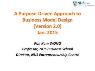 A Purpose-Driven
Approach to
Business Model
Design
May 2017 (Version 2.5)
Poh Kam WONG
Professor, NUS Business School
Director, NUS Entrepreneurship
Centre
 