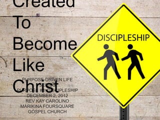 Created
To
Become
Like
  PURPOSE-DRIVEN LIFE

Christ  SERIES
PURPOSE #3: DISCIPLESHIP
    DECEMBER 2, 2012
   REV KAY CAROLINO
 MARIKINA FOURSQUARE
    GOSPEL CHURCH
 