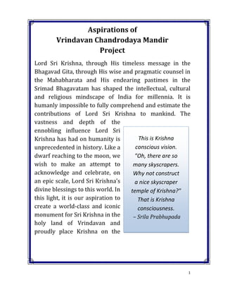 1
Aspirations of
Vrindavan Chandrodaya Mandir
Project
Lord Sri Krishna, through His timeless message in the
Bhagavad Gita, through His wise and pragmatic counsel in
the Mahabharata and His endearing pastimes in the
Srimad Bhagavatam has shaped the intellectual, cultural
and religious mindscape of India for millennia. It is
humanly impossible to fully comprehend and estimate the
contributions of Lord Sri Krishna to mankind. The
vastness and depth of the
ennobling influence Lord Sri
Krishna has had on humanity is
unprecedented in history. Like a
dwarf reaching to the moon, we
wish to make an attempt to
acknowledge and celebrate, on
an epic scale, Lord Sri Krishna’s
divine blessings to this world. In
this light, it is our aspiration to
create a world-class and iconic
monument for Sri Krishna in the
holy land of Vrindavan and
proudly place Krishna on the
This is Krishna
conscious vision.
"Oh, there are so
many skyscrapers.
Why not construct
a nice skyscraper
temple of Krishna?"
That is Krishna
consciousness.
– Srila Prabhupada
 