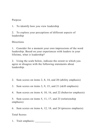 Purpose
1. To identify how you view leadership
2. To explore your perceptions of different aspects of
leadership
Directions
1. Consider for a moment your own impressions of the word
leadership. Based on your experiences with leaders in your
lifetime, what is leadership?
2. Using the scale below, indicate the extent to which you
agree or disagree with the following statements about
leadership.
2. Sum scores on items 2, 8, 14, and 20 (ability emphasis)
3. Sum scores on items 3, 9, 15, and 21 (skill emphasis)
4. Sum scores on items 4, 10, 16, and 22 (behavior emphasis)
5. Sum scores on items 5, 11, 17, and 23 (relationship
emphasis)
6. Sum scores on items 6, 12, 18, and 24 (process emphasis)
Total Scores
1. Trait emphasis: ___________
 