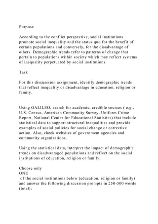 Purpose
According to the conflict perspective, social institutions
promote social inequality and the status quo for the benefit of
certain populations and conversely, for the disadvantage of
others. Demographic trends refer to patterns of change that
pertain to populations within society which may reflect systems
of inequality perpetuated by social institutions.
Task
For this discusssion assignment, identify demographic trends
that reflect inequality or disadvantage in education, religion or
family.
Using GALILEO, search for academic, credible sources ( e.g.,
U.S. Census, American Community Survey, Uniform Crime
Report, National Center for Educational Statistics) that include
statistical data to support structural inequalities and provide
examples of social policies for social change or corrective
action. Also, check websites of government agencies and
community organizations.
Using the statistical data, interpret the impact of demographic
trends on disadvantaged populations and reflect on the social
institutions of education, religion or family.
Choose only
ONE
of the social institutions below (education, religion or family)
and answer the following discussion prompts in 250-500 words
(total):
 