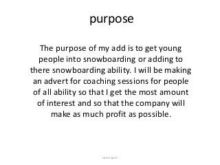 purpose
The purpose of my add is to get young
people into snowboarding or adding to
there snowboarding ability. I will be making
an advert for coaching sessions for people
of all ability so that I get the most amount
of interest and so that the company will
make as much profit as possible.
sam lount
 