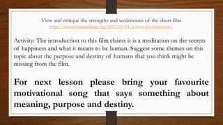 View and critique the strengths and weaknesses of the short film
https://www.brainpickings.org/2012/05/01/a-story-for-tomorrow/
Activity: The introduction to this film claims it is a meditation on the secrets
of happiness and what it means to be human. Suggest some themes on this
topic about the purpose and destiny of humans that you think might be
missing from the film.
For next lesson please bring your favourite
motivational song that says something about
meaning, purpose and destiny.
 