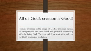 Humans are made in the image of God as creatures capable
of interpersonal love and called into personal relationship
with the living God. They are called to work with and care
for God’s creation as God does.
All of God’s creation is Good!
 