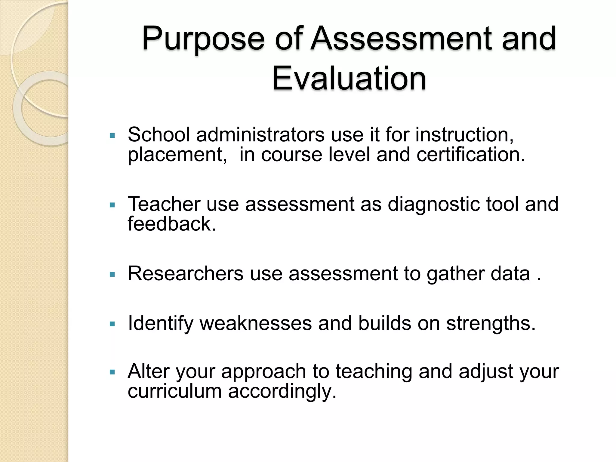 Purpose of Assessment and
Evaluation
School administrators use it for instruction,
placement, in course level and certification.
Teacher use assessment as diagnostic tool and
feedback.
Researchers use assessment to gather data .
Identify weaknesses and builds on strengths.
Alter your approach to teaching and adjust your
curriculum accordingly.