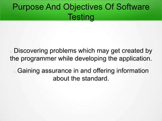 Purpose And Objectives Of Software
Testing
Discovering problems which may get created by
the programmer while developing the application.
Gaining assurance in and offering information
about the standard.